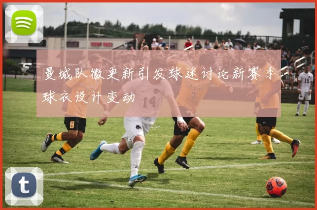 曼城队徽更新引发球迷讨论新赛季球衣设计变动