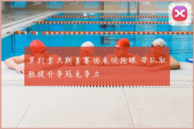 罗科索夫斯基赛场表现抢眼 带队取胜提升争冠竞争力