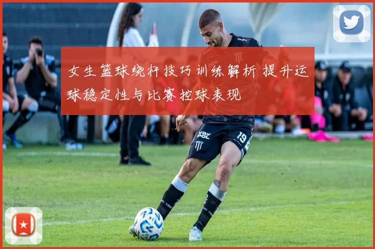 女生篮球绕杆技巧训练解析 提升运球稳定性与比赛控球表现