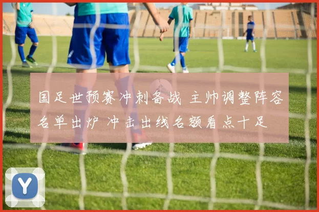 国足世预赛冲刺备战 主帅调整阵容名单出炉 冲击出线名额看点十足