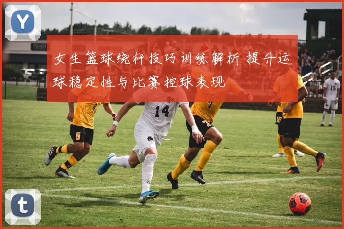 女生篮球绕杆技巧训练解析 提升运球稳定性与比赛控球表现