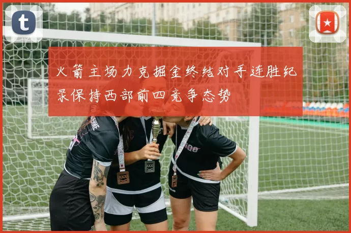 火箭主场力克掘金终结对手连胜纪录保持西部前四竞争态势