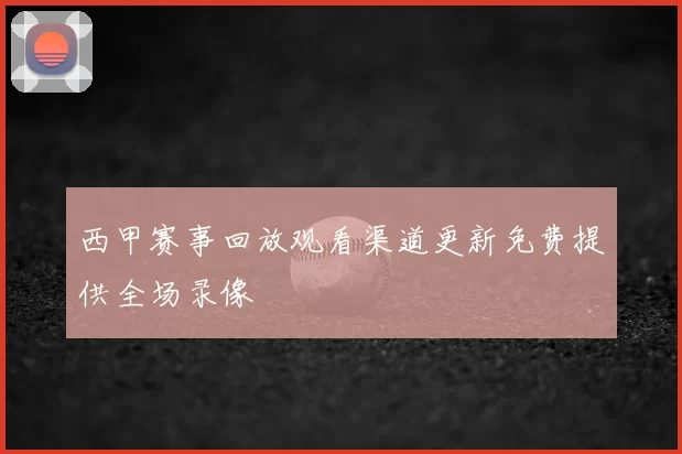 西甲赛事回放观看渠道更新免费提供全场录像