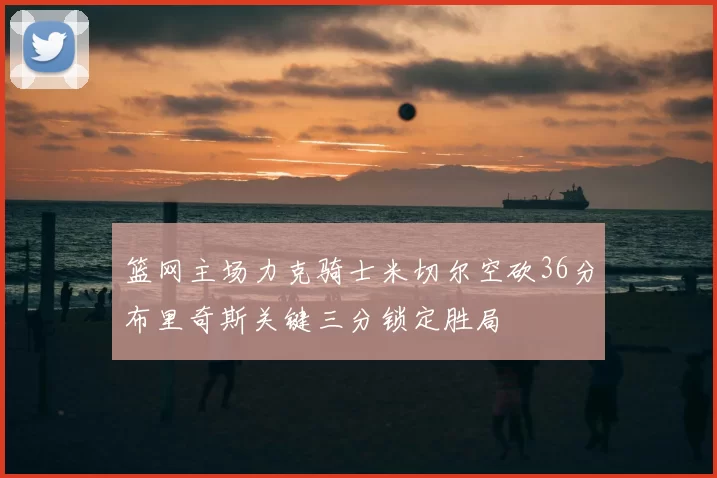 篮网主场力克骑士米切尔空砍36分布里奇斯关键三分锁定胜局