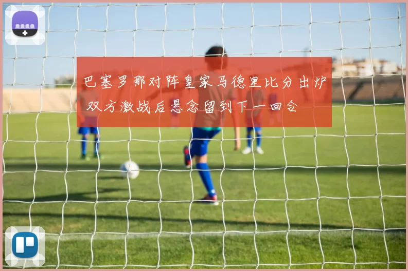 巴塞罗那对阵皇家马德里比分出炉 双方激战后悬念留到下一回合