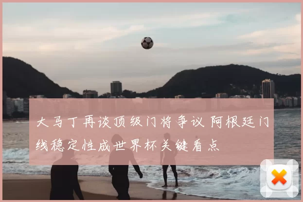 大马丁再谈顶级门将争议 阿根廷门线稳定性成世界杯关键看点