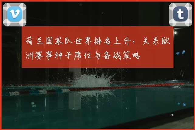 荷兰国家队世界排名上升，关系欧洲赛事种子席位与备战策略