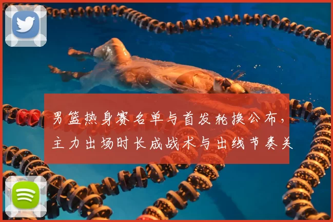 男篮热身赛名单与首发轮换公布，主力出场时长成战术与出线节奏关键