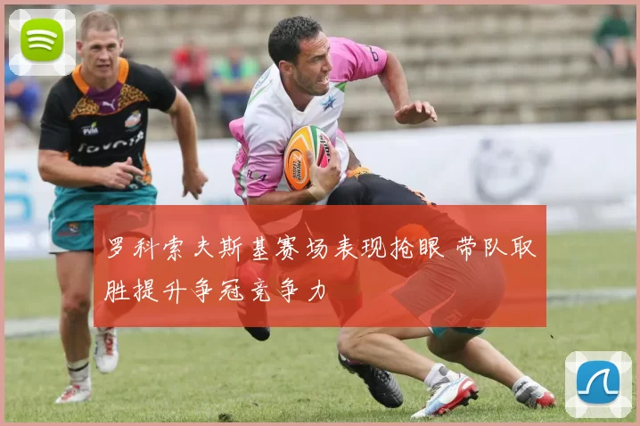 罗科索夫斯基赛场表现抢眼 带队取胜提升争冠竞争力