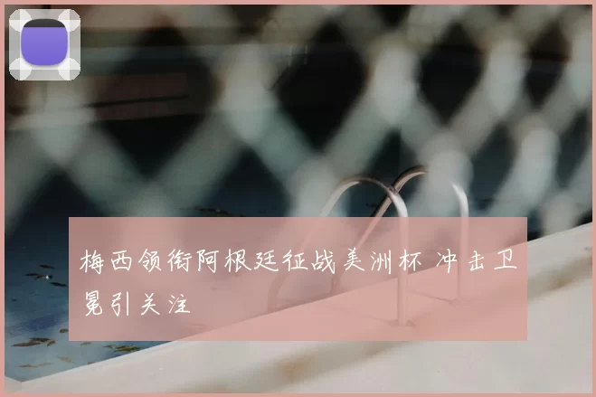 梅西领衔阿根廷征战美洲杯 冲击卫冕引关注