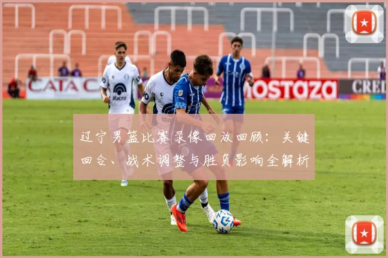 辽宁男篮比赛录像回放回顾：关键回合、战术调整与胜负影响全解析