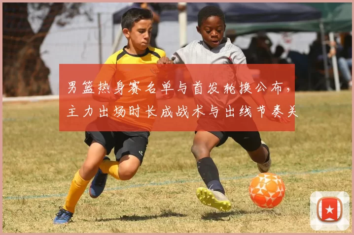 男篮热身赛名单与首发轮换公布，主力出场时长成战术与出线节奏关键