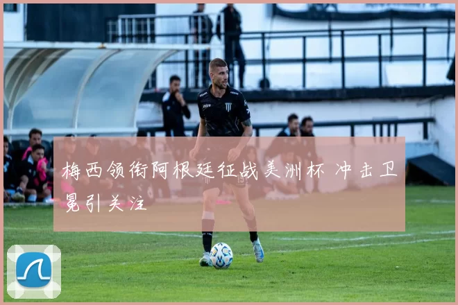 梅西领衔阿根廷征战美洲杯 冲击卫冕引关注