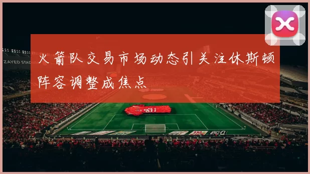 火箭队交易市场动态引关注休斯顿阵容调整成焦点