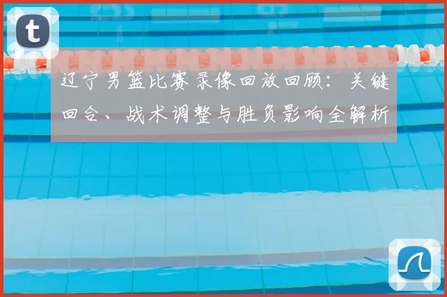 辽宁男篮比赛录像回放回顾：关键回合、战术调整与胜负影响全解析