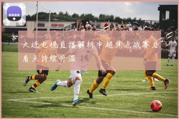 大连电视直播解析中超焦点战赛后看点持续升温