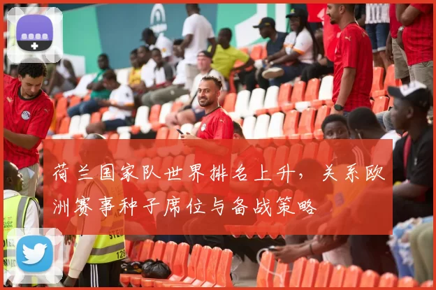 荷兰国家队世界排名上升，关系欧洲赛事种子席位与备战策略