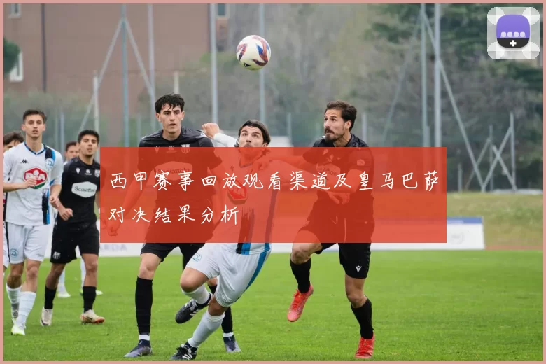 西甲赛事回放观看渠道及皇马巴萨对决结果分析