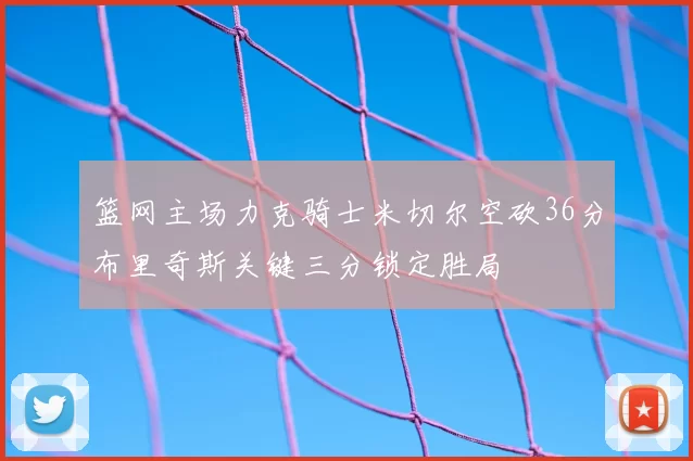 篮网主场力克骑士米切尔空砍36分布里奇斯关键三分锁定胜局