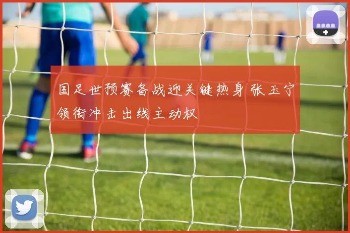 国足世预赛备战迎关键热身 张玉宁领衔冲击出线主动权