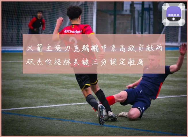 火箭主场力克鹈鹕申京高效贡献两双杰伦格林关键三分锁定胜局