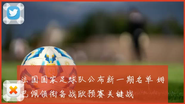 法国国家足球队公布新一期名单 姆巴佩领衔备战欧预赛关键战