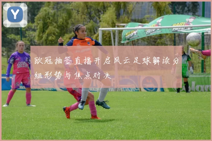 欧冠抽签直播开启风云足球解读分组形势与焦点对决