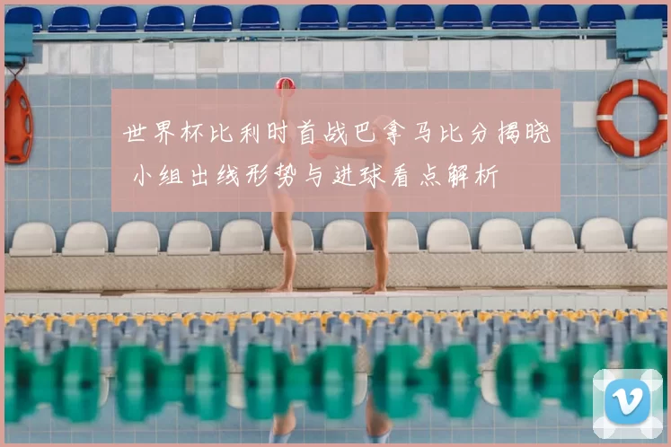 世界杯比利时首战巴拿马比分揭晓 小组出线形势与进球看点解析