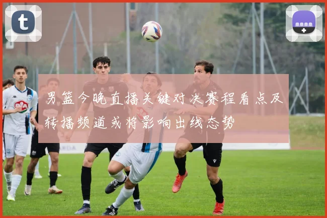 男篮今晚直播关键对决赛程看点及转播频道或将影响出线态势