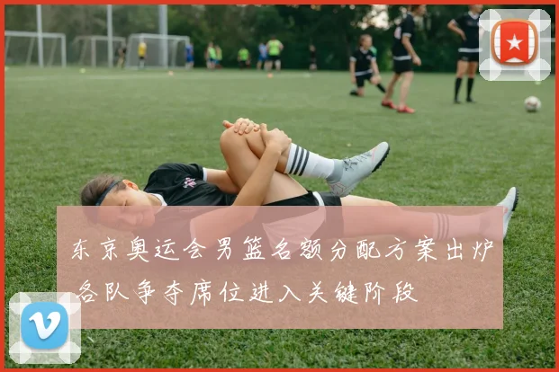 东京奥运会男篮名额分配方案出炉 各队争夺席位进入关键阶段