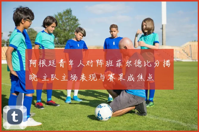 阿根廷青年人对阵班菲尔德比分揭晓 主队主场表现与赛果成焦点