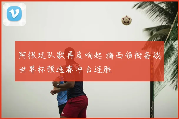 阿根廷队歌再度响起 梅西领衔备战世界杯预选赛冲击连胜