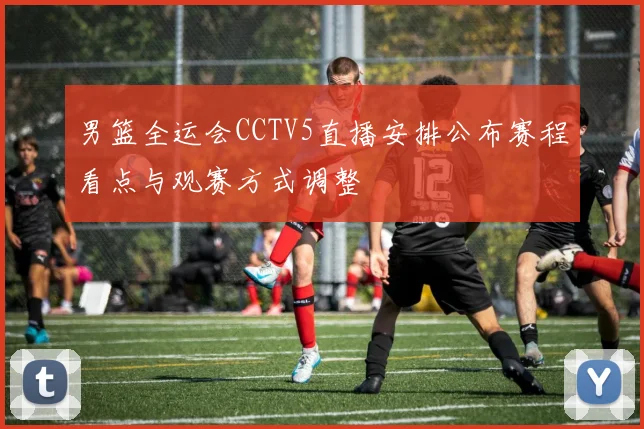 男篮全运会CCTV5直播安排公布赛程看点与观赛方式调整
