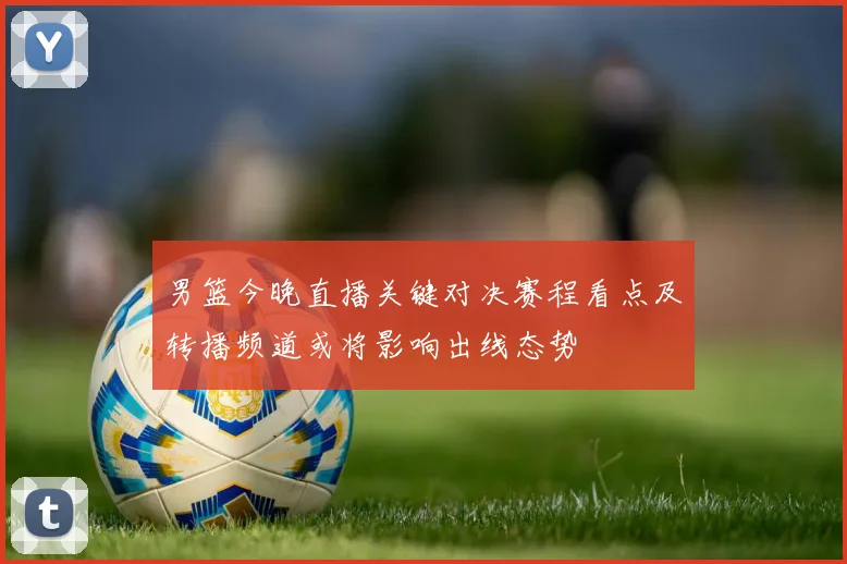 男篮今晚直播关键对决赛程看点及转播频道或将影响出线态势