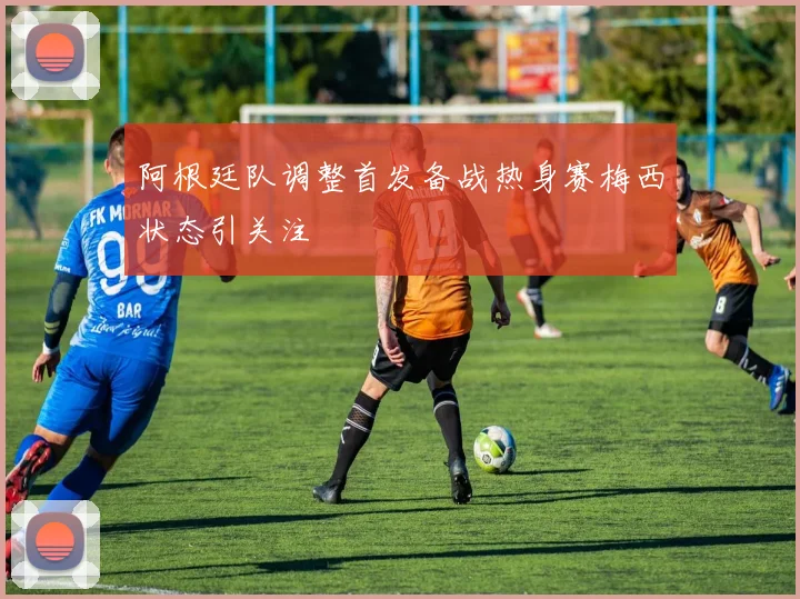 阿根廷队调整首发备战热身赛梅西状态引关注